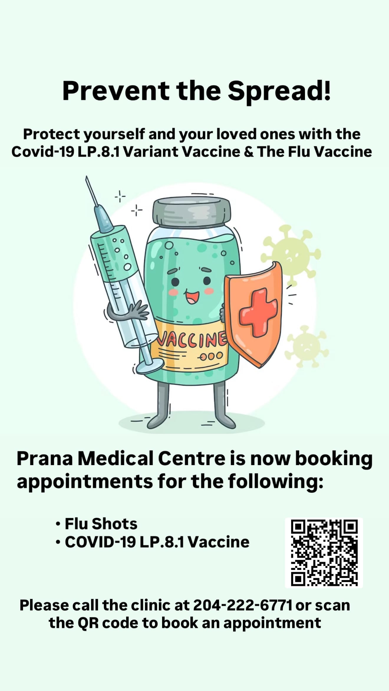 Prevent the Spread! Protect yourself and your loved ones with the Covid-19 LP.8.1 Variant Vaccine & The Flu Vaccine. Prana Medical Centre is now booking appointments for the following: Flu Shots. COVID-19 LP.8.1 Vaccine. Please call the clinic at 204-222-6771 or scan the QR code to book an appointment.