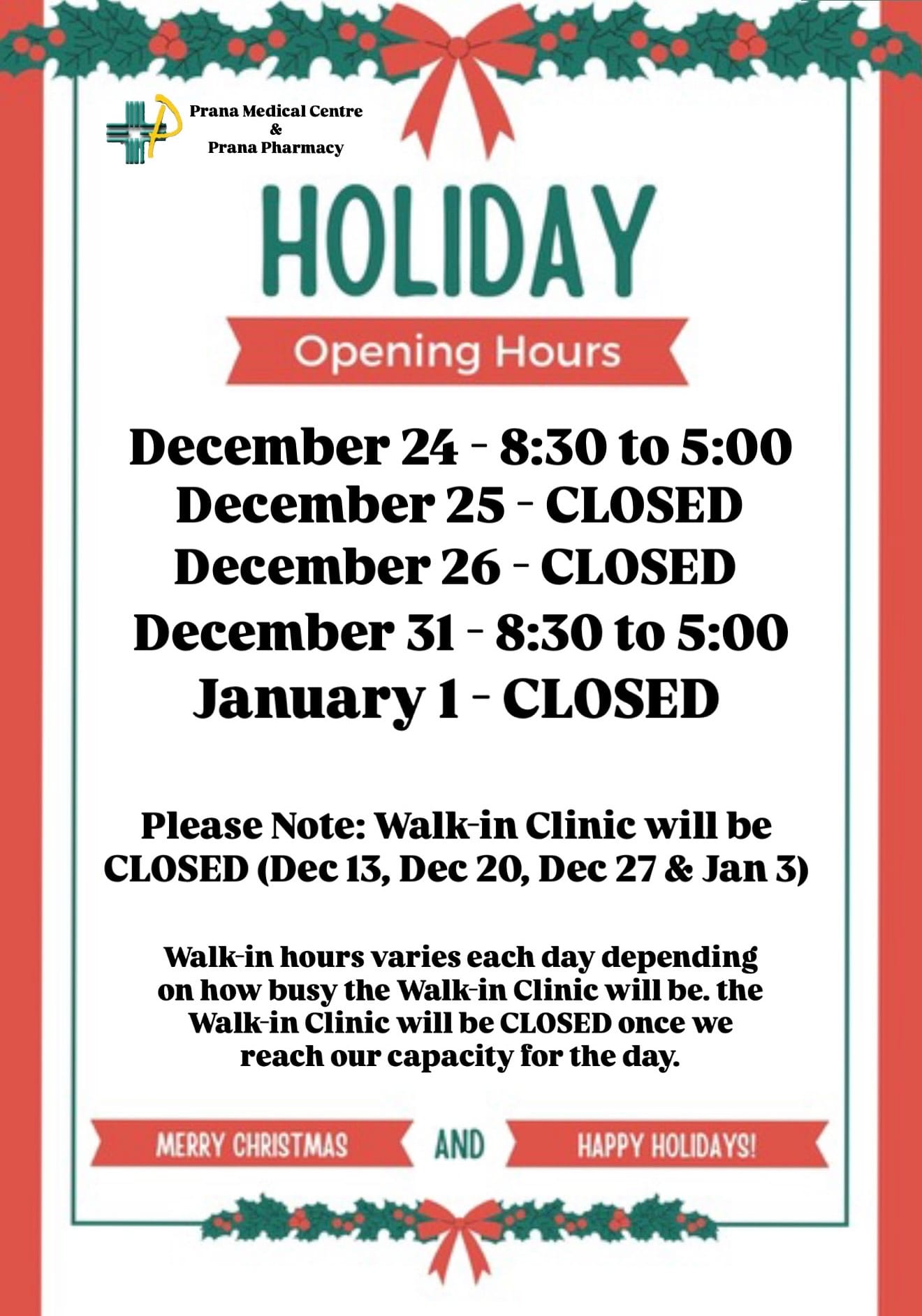 Prana Medical Centre & Prana Pharmacy<br />
Holiday<br />
Opening Hours<br />
December 24 - 8:30 to 5:00<br />
December 25 - Closed<br />
December 26 - Closed<br />
December 31 - 8:30 to 5:00<br />
January 1 - Closed<br />
Please Note: Walk-in Clinic will be closed (Dec 13, Dec 20, Dec 27 & Jan 3)<br />
Walk-in hours varies each day depending on how busy the Walk-in Clinic will be. the Walk-in Clinic will be closed once we reach our capacity for the day.<br />
Merry Christmas<br />
And<br />
Happy Holidays!