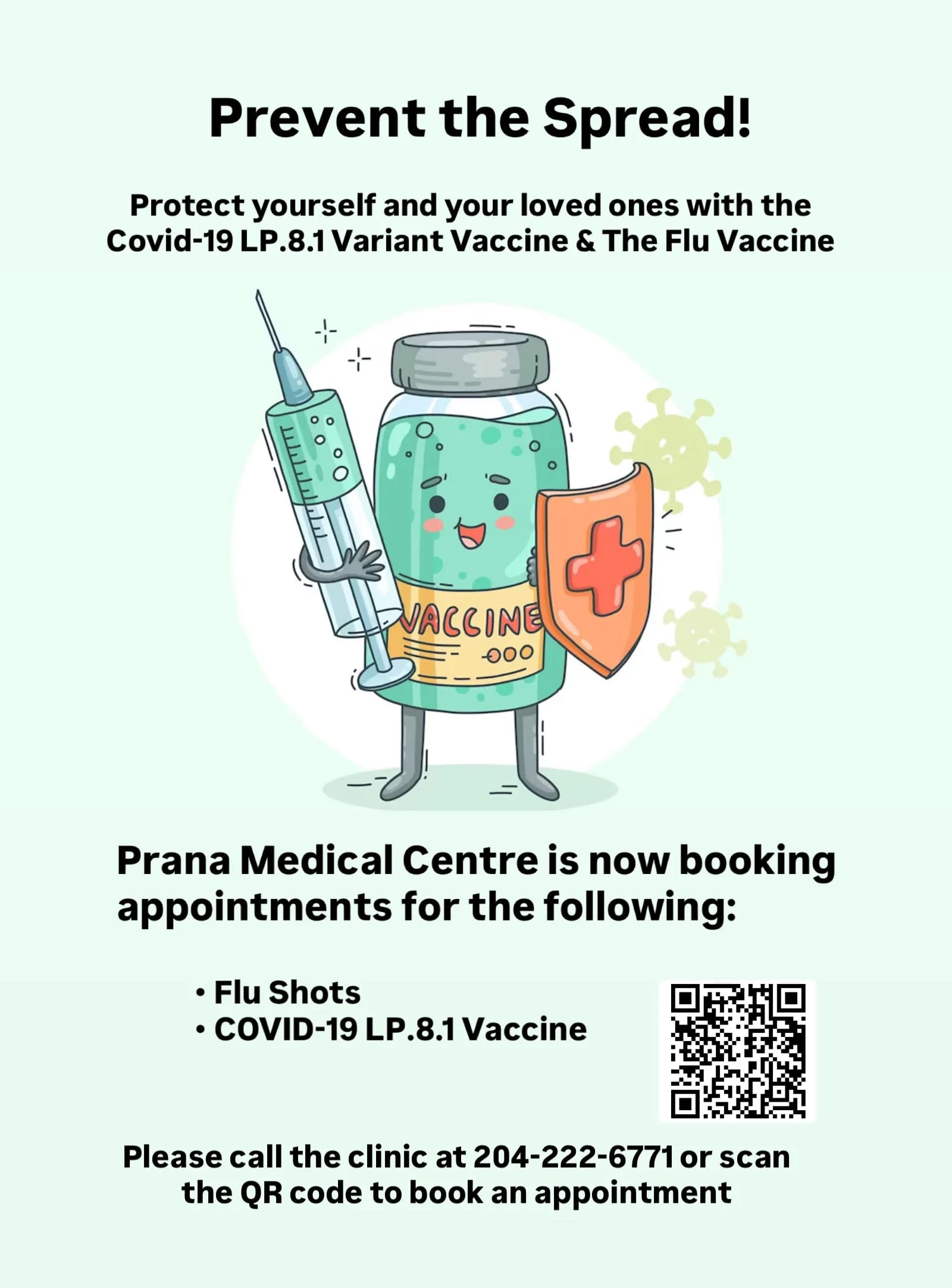 Prevent the Spread! Protect yourself and your loved ones with the Covid-19 LP.8.1 Variant Vaccine & The Flu Vaccine. Prana Medical Centre is now booking appointments for the following: Flu Shots. COVID-19 LP.8.1 Vaccine. Please call the clinic at 204-222-6771 or scan the QR code to book an appointment.
